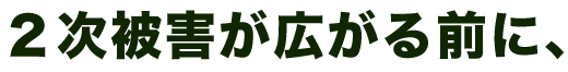 ２次被害が広がる前に、
