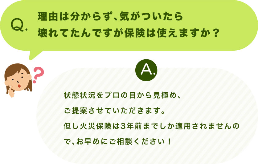 Q.理由は分からず、気がついたら壊れてたんですが保険は使えますか？ A.状態状況をプロの目から見極め、ご提案させていただきます。 但し火災保険は3年前までしか適用されませんので、お早めにご相談ください！
