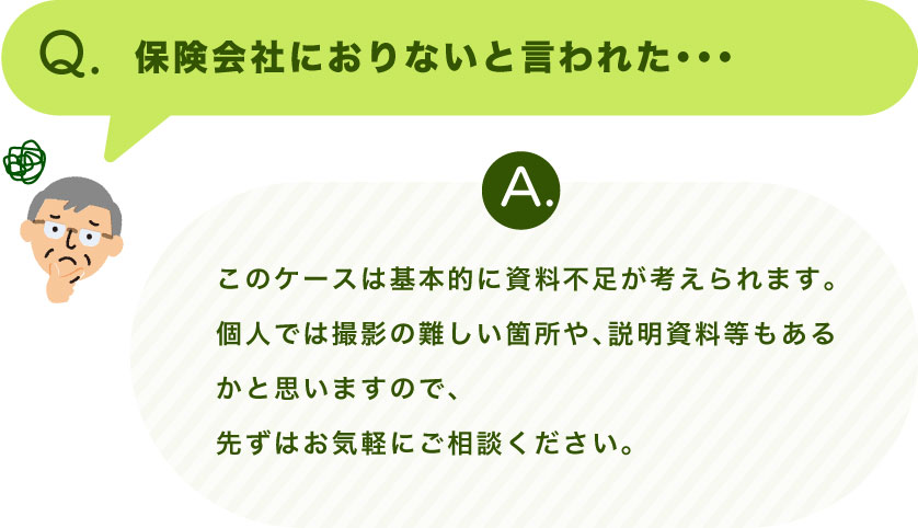 Q.保険会社におりないと言われた・・・ A.このケースは基本的に資料不足が考えられます。 個人では撮影の難しい箇所や、説明資料等もあるかと思いますので、 先ずはお気軽にご相談ください。