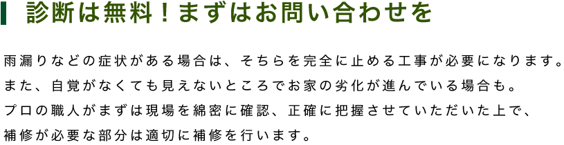 診断は無料!まずはお問い合わせを　雨漏りなどの症状がある場合は、そちらを完全に止める工事が必要になります。 また、自覚がなくても見えないところでお家の劣化が進んでいる場合も。 プロの職人がまずは現場を綿密に確認、正確に把握させていただいた上で、 補修が必要な部分は適切に補修を行います。