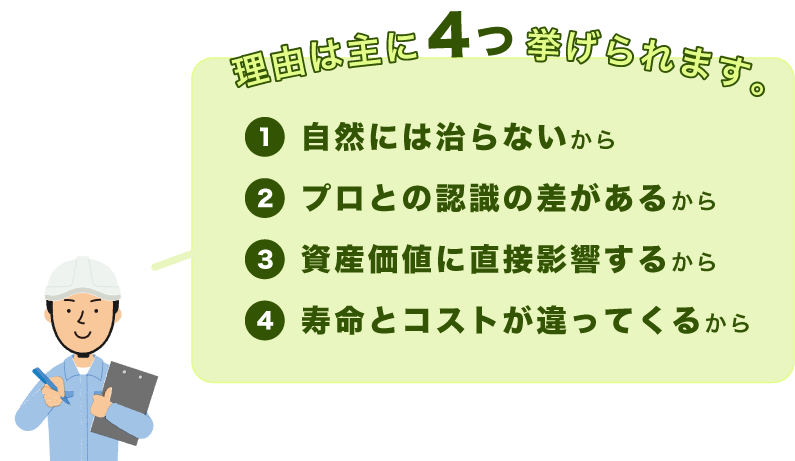 理由は主に４つ挙げられます。 1.自然には治らないから 2.プロとの認識の差があるから 3.資産価値に直接影響するから 4.寿命とコストが違ってくるから