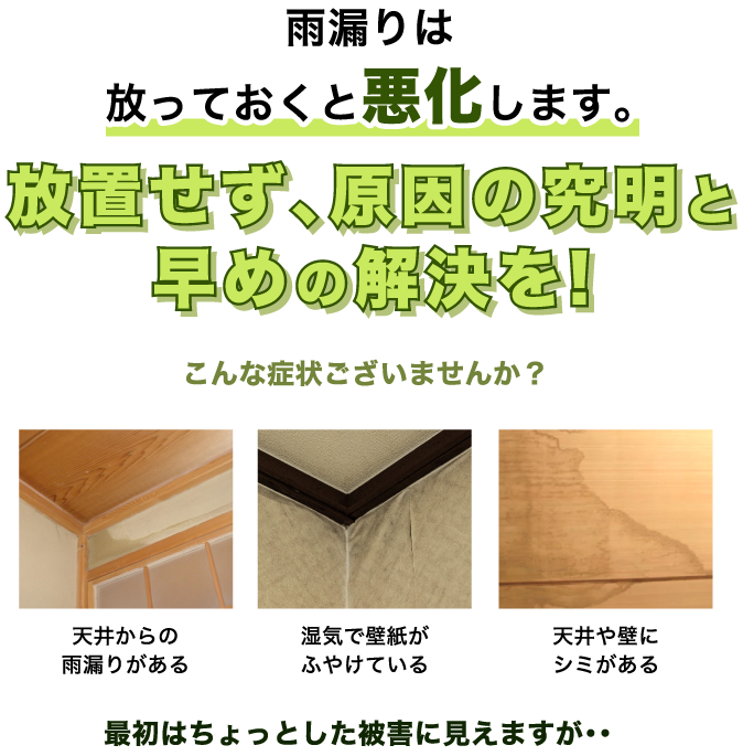 雨漏りは放っておくと悪化します。放置せず、原因の究明と早めの解決を! こんな症状ございませんか？ 天井からの雨漏りがある／湿気で壁紙がふやけている／天井や壁にシミがある 最初はちょっとした被害に見えますが・・