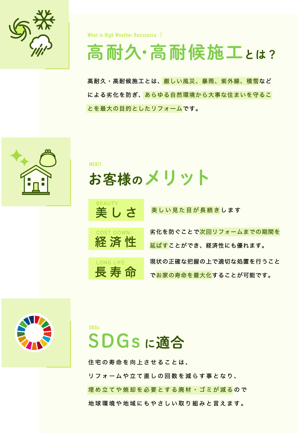 【高耐久・高耐候施工とは？】高耐久・高耐候施工とは、厳しい風災、暴雨、紫外線、積雪などによる劣化を防ぎ、あらゆる自然環境から大事な住まいを守ることを最大の目的としたリフォームです。【お客様のメリット】●美しさ　美しい見た目が長続きします　●経済性　劣化を防ぐことで次回リフォームまでの期間を延ばすことができ、経済性にも優れます。●長寿命　現状の正確な把握の上で適切な処置を行うことでお家の寿命を最大化することが可能です。【SDGsに適合】住宅の寿命を向上させることは、リフォームや立て直しの回数を減らす事となり、埋め立てや焼却を必要とする廃材・ゴミが減るので地球環境や地域にもやさしい取り組みと言えます。