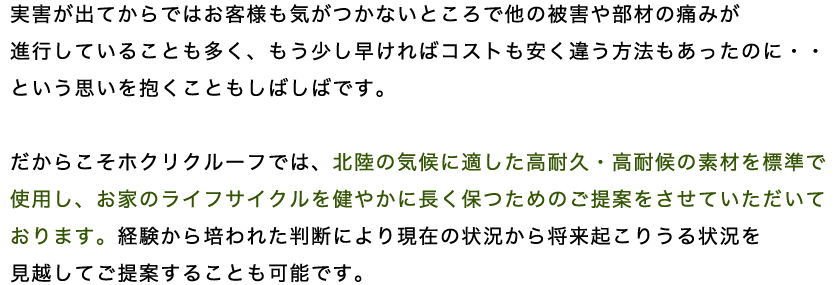 実害が出てからではお客様も気がつかないところで他の被害や部材の痛みが 進行していることも多く、もう少し早ければコストも安く違う方法もあったのに・・という思いを抱くこともしばしばです。 だからこそホクリクルーフでは、北陸の気候に適した高耐久・高耐候の素材を標準で使用し、お家のライフサイクルを健やかに長く保つためのご提案をさせていただいております。経験から培われた判断により現在の状況から将来起こりうる状況を見越してご提案することも可能です。