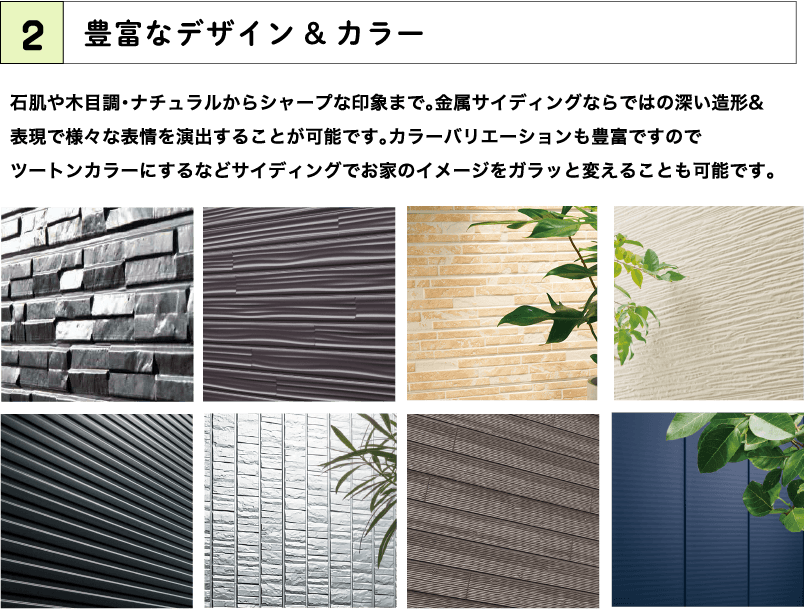 2.豊富なデザイン&カラー 石肌や木目調・ナチュラルからシャープな印象まで。金属サイディングならではの深い造形& 表現で様々な表情を演出することが可能です。カラーバリエーションも豊富ですので ツートンカラーにするなどサイディングでお家のイメージをガラッと変えることも可能です。