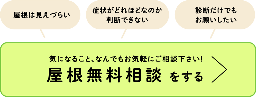 屋根は見えづらい、症状がどれほどなのか 判断できない、診断だけでもお願いしたい・・・気になること、なんでもお気軽にご相談下さい!屋根無料相談をする