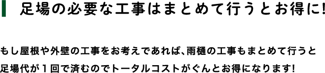 【足場の必要な工事はまとめて行うとお得に！】もし屋根や外壁の工事をお考えであれば、 雨樋の工事もまとめて行うと足場代が1回で済むのでトータルコストがぐんとお得になります！