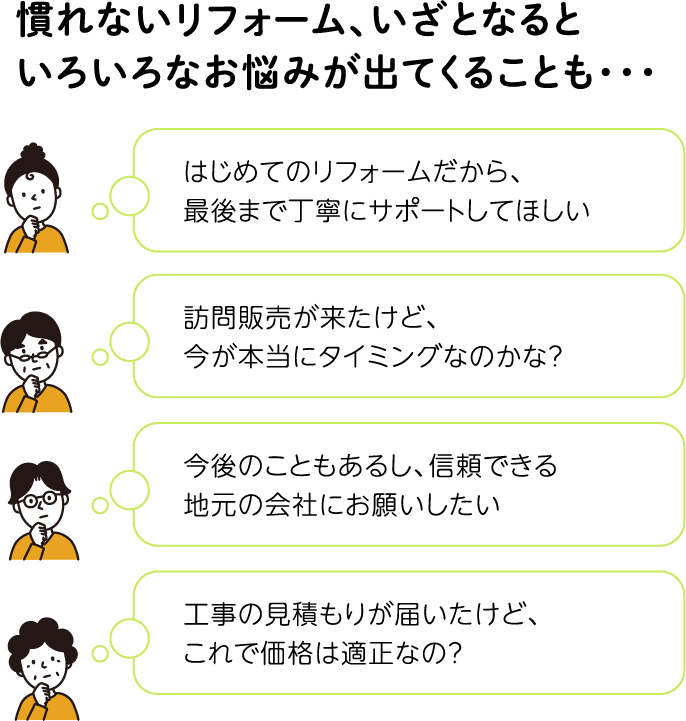 慣れないリフォーム、いざとなると いろいろなお悩みが出てくることも・・・ はじめてのリフォームだから、 最後まで丁寧にサポートしてほしい 訪問販売が来たけど、 今が本当にタイミングなのかな？ 今後のこともあるし、信頼できる 地元の会社にお願いしたい 工事の見積もりが届いたけど、 これで価格は適正なの？